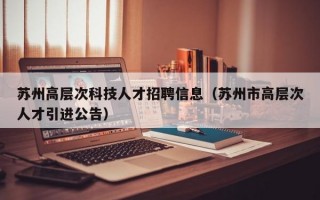 苏州高层次科技人才招聘信息（苏州市高层次人才引进公告）