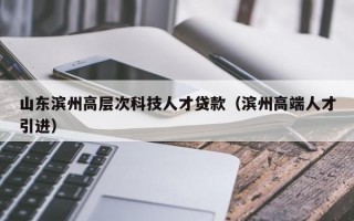 山东滨州高层次科技人才贷款（滨州高端人才引进）