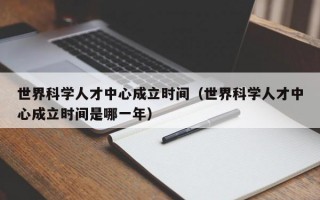 世界科学人才中心成立时间（世界科学人才中心成立时间是哪一年）