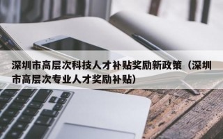 深圳市高层次科技人才补贴奖励新政策（深圳市高层次专业人才奖励补贴）