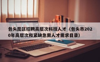 包头昆区招聘高层次科技人才（包头市2020年高层次和紧缺急需人才需求目录）