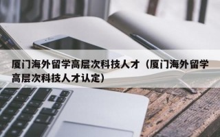 厦门海外留学高层次科技人才（厦门海外留学高层次科技人才认定）