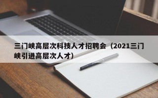 三门峡高层次科技人才招聘会（2021三门峡引进高层次人才）
