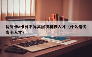 优粤卡a卡算不算高层次科技人才（什么是优粤卡人才）
