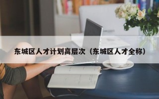 东城区人才计划高层次（东城区人才全称）