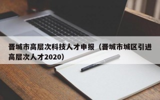 晋城市高层次科技人才申报（晋城市城区引进高层次人才2020）