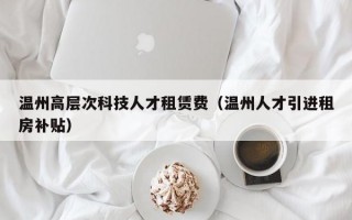 温州高层次科技人才租赁费（温州人才引进租房补贴）