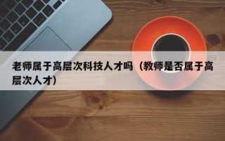 老师属于高层次科技人才吗（教师是否属于高层次人才）