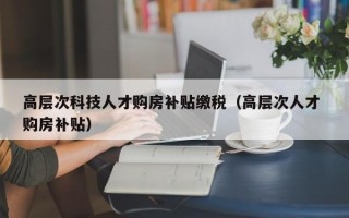 高层次科技人才购房补贴缴税（高层次人才 购房补贴）