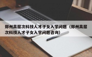 郑州高层次科技人才子女入学问题（郑州高层次科技人才子女入学问题咨询）