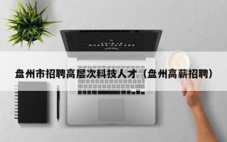 盘州市招聘高层次科技人才（盘州高薪招聘）