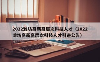 2022潍坊高新高层次科技人才（2022潍坊高新高层次科技人才引进公告）