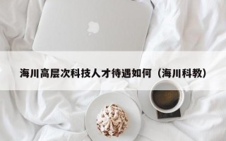 海川高层次科技人才待遇如何（海川科教）