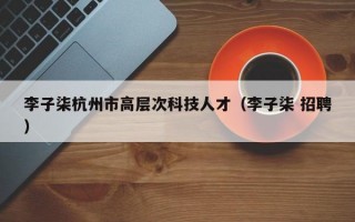 李子柒杭州市高层次科技人才（李子柒 招聘）