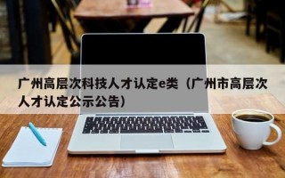 广州高层次科技人才认定e类（广州市高层次人才认定公示公告）