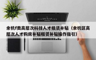 余杭f类高层次科技人才租赁补贴（余杭区高层次人才购房补贴租赁补贴操作指引）