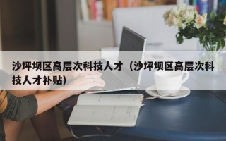 沙坪坝区高层次科技人才（沙坪坝区高层次科技人才补贴）