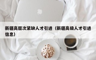 新疆高层次紧缺人才引进（新疆高级人才引进信息）