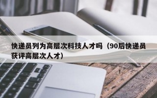 快递员列为高层次科技人才吗（90后快递员获评高层次人才）