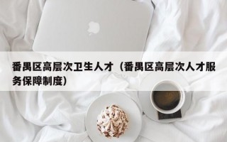 番禺区高层次卫生人才（番禺区高层次人才服务保障制度）