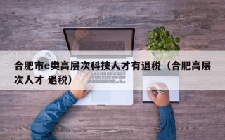 合肥市e类高层次科技人才有退税（合肥高层次人才 退税）