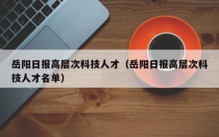 岳阳日报高层次科技人才（岳阳日报高层次科技人才名单）