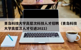 青岛科技大学高层次科技人才招聘（青岛科技大学高层次人才引进2021）