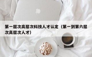 第一层次高层次科技人才认定（第一到第六层次高层次人才）
