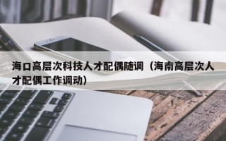 海口高层次科技人才配偶随调（海南高层次人才配偶工作调动）