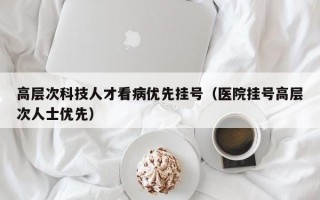 高层次科技人才看病优先挂号（医院挂号高层次人士优先）