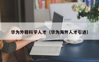 华为外籍科学人才（华为海外人才引进）