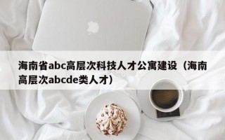 海南省abc高层次科技人才公寓建设（海南高层次abcde类人才）