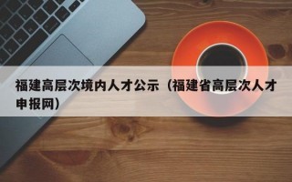福建高层次境内人才公示（福建省高层次人才申报网）