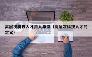 高层次科技人才用人单位（高层次科技人才的定义）