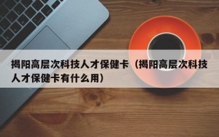 揭阳高层次科技人才保健卡（揭阳高层次科技人才保健卡有什么用）