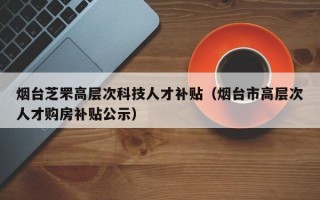 烟台芝罘高层次科技人才补贴（烟台市高层次人才购房补贴公示）