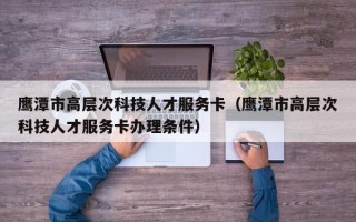 鹰潭市高层次科技人才服务卡（鹰潭市高层次科技人才服务卡办理条件）