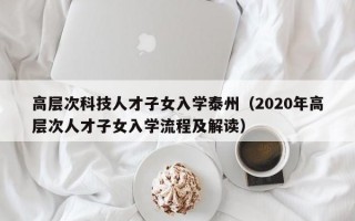 高层次科技人才子女入学泰州（2020年高层次人才子女入学流程及解读）