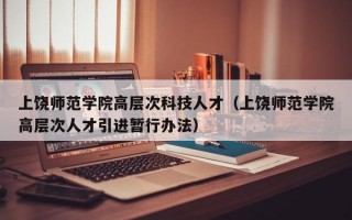 上饶师范学院高层次科技人才（上饶师范学院高层次人才引进暂行办法）