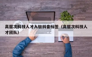 高层次科技人才入驻抖音标签（高层次科技人才团队）