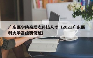 广东医学院高层次科技人才（2021广东医科大学高级研修班）
