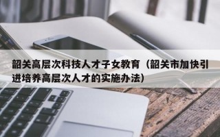 韶关高层次科技人才子女教育（韶关市加快引进培养高层次人才的实施办法）