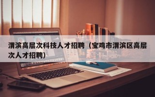 渭滨高层次科技人才招聘（宝鸡市渭滨区高层次人才招聘）