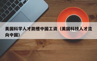 美国科学人才跳槽中国工资（美国科技人才流向中国）
