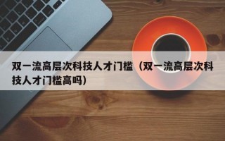 双一流高层次科技人才门槛（双一流高层次科技人才门槛高吗）