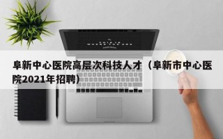 阜新中心医院高层次科技人才（阜新市中心医院2021年招聘）