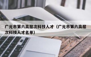广元市第六高层次科技人才（广元市第六高层次科技人才名单）