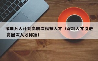 深圳万人计划高层次科技人才（深圳人才引进 高层次人才标准）