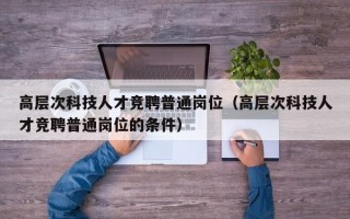 高层次科技人才竞聘普通岗位（高层次科技人才竞聘普通岗位的条件）