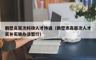 鹤壁高层次科技人才待遇（鹤壁市高层次人才奖补实施办法暂行）